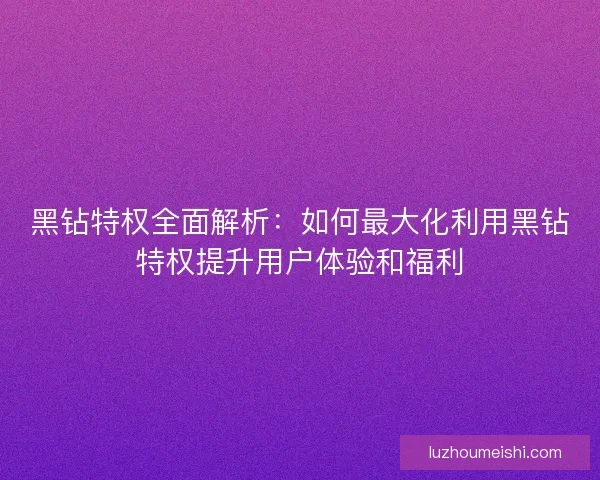 黑钻特权全面解析：如何最大化利用黑钻特权提升用户体验和福利