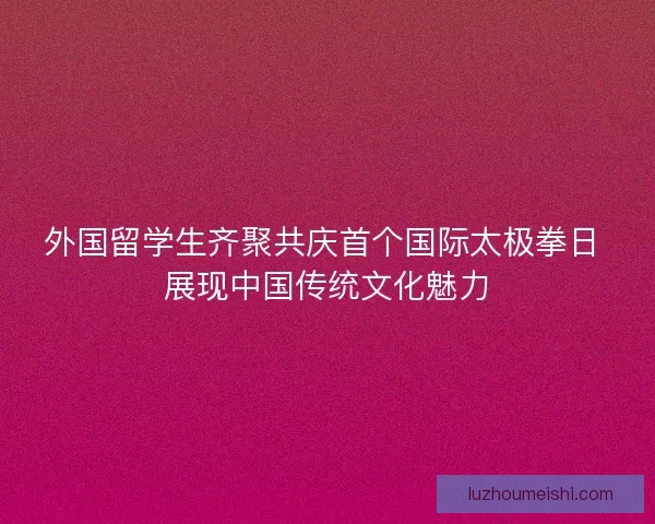 外国留学生齐聚共庆首个国际太极拳日 展现中国传统文化魅力